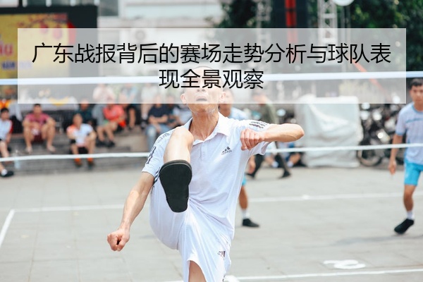 广东战报背后的赛场走势分析与球队表现全景观察