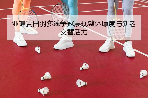 亚锦赛国羽多线争冠展现整体厚度与新老交替活力